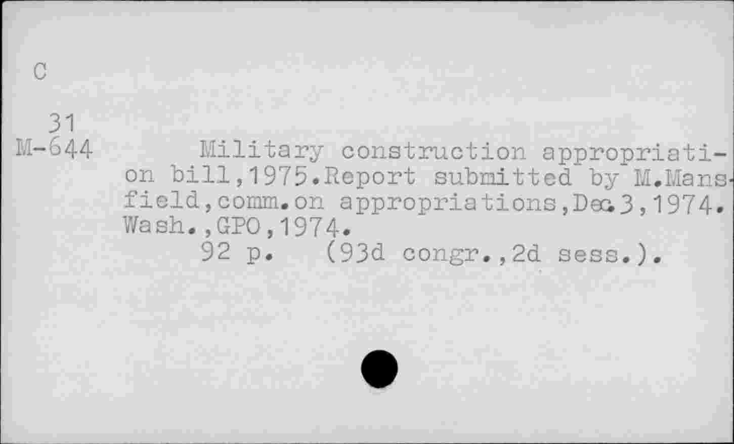 ﻿c
31 M-644
Military construction appropriation bill,1975»Report submitted by M.Mans field,comm.on appropriations,Deci3,1974. Wash.,GPO,1974.
92 p. (93d congr.,2d sess.).